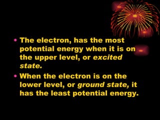 The electron, has the most potential energy when it is on the upper level, or  excited state. When the electron is on the lower level, or  ground state,  it has the least potential energy. 