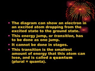 The diagram can show an electron in an excited atom dropping from the excited state to the ground state. This energy jump, or  transition,  has to be done as one jump. It cannot be done in stages. This transition is the smallest amount of energy that this atom can lose, and is called a  quantum  (plural = quanta). 