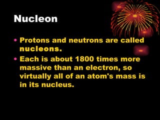 Nucleon Protons and neutrons are called  nucleons. Each is about 1800 times more massive than an electron, so virtually all of an atom's mass is in its nucleus. 