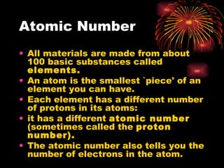Atomic Number All materials are made from about 100 basic substances called  elements. An atom is the smallest `piece' of an element you can have. Each element has a different number of protons in its atoms: it has a different  atomic number  (sometimes called the  proton number). The atomic number also tells you the number of electrons in the atom. 