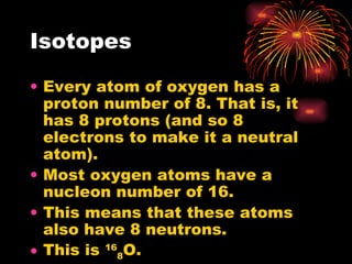 Isotopes Every atom of oxygen has a proton number of 8. That is, it has 8 protons (and so 8 electrons to make it a neutral atom). Most oxygen atoms have a nucleon number of 16. This means that these atoms also have 8 neutrons. This is  16 8 O. 