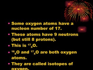 Some oxygen atoms have a nucleon number of 17. These atoms have 9 neutrons (but still 8 protons). This is  17 8 O. 16 8 O and  17 8 O are both oxygen atoms. They are called isotopes of oxygen. 