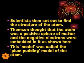 Scientists then set out to find the structure of the atom. Thomson thought that the atom was a positive sphere of matter and the negative electrons were embedded in it as shown here This `model' was called the `plum‑pudding' model of the atom. TOK 