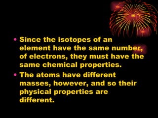 Since the isotopes of an element have the same number, of electrons, they must have the same chemical properties. The atoms have different masses, however, and so their physical properties are different. 
