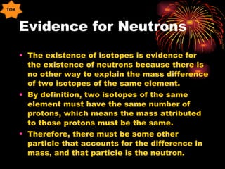 Evidence for Neutrons The existence of isotopes is evidence for the existence of neutrons because there is no other way to explain the mass difference of two isotopes of the same element. By definition, two isotopes of the same element must have the same number of protons, which means the mass attributed to those protons must be the same. Therefore, there must be some other particle that accounts for the difference in mass, and that particle is the neutron. TOK 