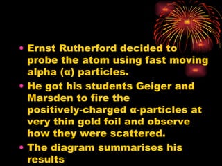 Ernst Rutherford decided to probe the atom using fast moving alpha ( α ) particles. He got his students Geiger and Marsden to fire the positively‑charged  α ‑particles at very thin gold foil and observe how they were scattered. The diagram summarises his results 