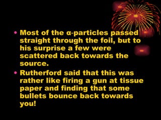 Most of the  α ‑particles passed straight through the foil, but to his surprise a few were scattered back towards the source. Rutherford said that this was rather like firing a gun at tissue paper and finding that some bullets bounce back towards you! 