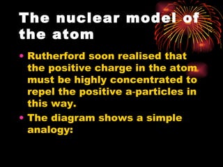 The nuclear model of the atom Rutherford soon realised that the positive charge in the atom must be highly concentrated to repel the positive a‑particles in this way. The diagram shows a simple analogy: 