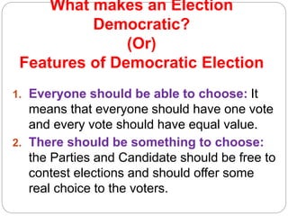 What makes an Election
Democratic?
(Or)
Features of Democratic Election
1. Everyone should be able to choose: It
means that everyone should have one vote
and every vote should have equal value.
2. There should be something to choose:
the Parties and Candidate should be free to
contest elections and should offer some
real choice to the voters.
 