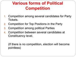 Various forms of Political
Competition
1. Competition among several candidates for Party
Tickets.
2. Competition for Top Positions in the Party
3. Competition among political Parties
4. Competition between several candidates at
Constituency level.
(If there is no competition, election will become
pointless)
 