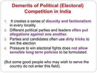 Demerits of Political (Electoral)
Competition in India
1. It creates a sense of disunity and factionalism
in every locality.
2. Different political parties and leaders often put
allegations against one another.
3. Parties and candidates often use dirty tricks to
win the election
4. Pressure to win electoral fights does not allow
sensible long term policies to be formulated.
(But some good people who may wish to serve the
country do not enter this field).
 