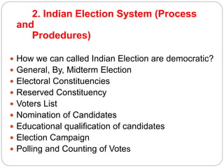 2. Indian Election System (Process
and
Prodedures)
 How we can called Indian Election are democratic?
 General, By, Midterm Election
 Electoral Constituencies
 Reserved Constituency
 Voters List
 Nomination of Candidates
 Educational qualification of candidates
 Election Campaign
 Polling and Counting of Votes
 