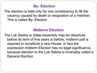 By- Election
The election is held only for one constituency to fill the
vacancy caused by death or resignation of a member.
This is called By- Election
Midterm Election
The Lok Sabha or State Assembly may be dissolved
before its term of five years is before, midterm poll is
required to constitute a new House. In fact the
expression midterm Election has no legal significance,
because election to the Lok Sabha is invariably called a
General Election
 