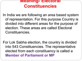 Meaning- Electoral
Constituencies
In India we are following an area based system
of representation. For this purpose Country is
divided into different areas for the purpose of
election. These areas are called Electoral
Constituencies.
For Lok Sabha election, the country is divided
into 543 Constituencies. The representative
elected from each constituency is called a
Member of Parliament or MP
 