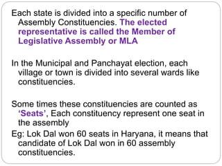 Each state is divided into a specific number of
Assembly Constituencies. The elected
representative is called the Member of
Legislative Assembly or MLA
In the Municipal and Panchayat election, each
village or town is divided into several wards like
constituencies.
Some times these constituencies are counted as
‘Seats’, Each constituency represent one seat in
the assembly
Eg: Lok Dal won 60 seats in Haryana, it means that
candidate of Lok Dal won in 60 assembly
constituencies.
 