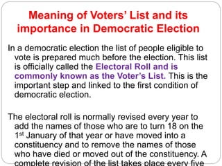 Meaning of Voters’ List and its
importance in Democratic Election
In a democratic election the list of people eligible to
vote is prepared much before the election. This list
is officially called the Electoral Roll and is
commonly known as the Voter’s List. This is the
important step and linked to the first condition of
democratic election.
The electoral roll is normally revised every year to
add the names of those who are to turn 18 on the
1st January of that year or have moved into a
constituency and to remove the names of those
who have died or moved out of the constituency. A
 