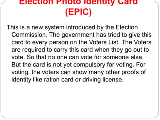 Election Photo Identity Card
(EPIC)
This is a new system introduced by the Election
Commission. The government has tried to give this
card to every person on the Voters List. The Voters
are required to carry this card when they go out to
vote. So that no one can vote for someone else.
But the card is not yet compulsory for voting. For
voting, the voters can show many other proofs of
identity like ration card or driving license.
 