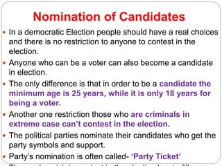 Nomination of Candidates
 In a democratic Election people should have a real choices
and there is no restriction to anyone to contest in the
election.
 Anyone who can be a voter can also become a candidate
in election.
 The only difference is that in order to be a candidate the
minimum age is 25 years, while it is only 18 years for
being a voter.
 Another one restriction those who are criminals in
extreme case can’t contest in the election.
 The political parties nominate their candidates who get the
party symbols and support.
 Party’s nomination is often called- ‘Party Ticket’
 