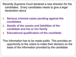 Recently Supreme Court declared a new direction for the
candidates. Every candidates needs to give a legal
declaration about
1. Serious criminal cases pending against the
candidates
2. Details of the assets and liabilities of the
candidate and his or her family
3. Educational qualification of the candidate
This information has to be made public. This provides an
opportunity to the voters to make their decision on the
basis of the information provided by the candidate
 