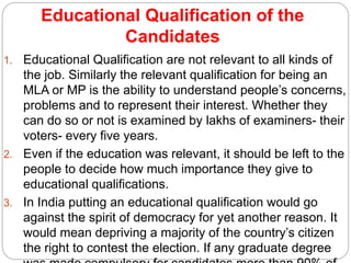 Educational Qualification of the
Candidates
1. Educational Qualification are not relevant to all kinds of
the job. Similarly the relevant qualification for being an
MLA or MP is the ability to understand people’s concerns,
problems and to represent their interest. Whether they
can do so or not is examined by lakhs of examiners- their
voters- every five years.
2. Even if the education was relevant, it should be left to the
people to decide how much importance they give to
educational qualifications.
3. In India putting an educational qualification would go
against the spirit of democracy for yet another reason. It
would mean depriving a majority of the country’s citizen
the right to contest the election. If any graduate degree
 