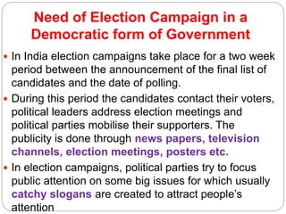Need of Election Campaign in a
Democratic form of Government
 In India election campaigns take place for a two week
period between the announcement of the final list of
candidates and the date of polling.
 During this period the candidates contact their voters,
political leaders address election meetings and
political parties mobilise their supporters. The
publicity is done through news papers, television
channels, election meetings, posters etc.
 In election campaigns, political parties try to focus
public attention on some big issues for which usually
catchy slogans are created to attract people’s
attention
 