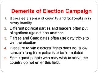 Demerits of Election Campaign
1. It creates a sense of disunity and factionalism in
every locality
2. Different political parties and leaders often put
allegations against one another.
3. Parties and Candidates often use dirty tricks to
win the election
4. Pressure to win electoral fights does not allow
sensible long term policies to be formulated
5. Some good people who may wish to serve the
country do not enter this field.
 