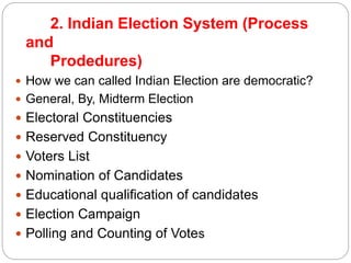 2. Indian Election System (Process
and
Prodedures)
 How we can called Indian Election are democratic?
 General, By, Midterm Election
 Electoral Constituencies
 Reserved Constituency
 Voters List
 Nomination of Candidates
 Educational qualification of candidates
 Election Campaign
 Polling and Counting of Votes
 