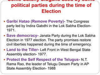 Some Catchy Slogans used by some
political parties during the time of
Election
 Garibi Hatao (Remove Poverty)- The Congress
party led by Indira Gabdhi in the Lok Sabha Election-
1971.
 Save democracy- Janata Party during the Lok Sabha
Election in 1977 election. The party promises restore
civil liberties happened during the time of emergency.
 Land to the Tiller- Left Front in West Bengal State
Assembly election- 1977.
 Protect the Self Respect of the Telugus- N.T.
Rama Rao, the leader of Telugu Desam Party in AP
State Assembly Election- 1988
 