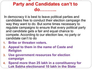 According to the Election Law the
Party and Candidates can’t to
do………..
In democracy it is best to leave political parties and
candidates free to conduct their election campaign the
way they want to do. But some times necessary to
regulate campaigns to ensure that every political party
and candidate gets a fair and equal chance to
compete. According to our election law, no party or
candidate can’t to do
1. Bribe or threaten voters.
2. Appeal to them in the name of Caste and
Religion
3. Use government resources for election
campaign
4. Spend more than 25 lakh in a constituency for
Lok Sabha electionand 10 lakh in the State
 