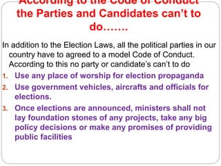 According to the Code of Conduct
the Parties and Candidates can’t to
do…….
In addition to the Election Laws, all the political parties in our
country have to agreed to a model Code of Conduct.
According to this no party or candidate’s can’t to do
1. Use any place of worship for election propaganda
2. Use government vehicles, aircrafts and officials for
elections.
3. Once elections are announced, ministers shall not
lay foundation stones of any projects, take any big
policy decisions or make any promises of providing
public facilities
 