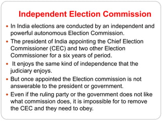 Independent Election Commission
 In India elections are conducted by an independent and
powerful autonomous Election Commission.
 The president of India appointing the Chief Election
Commissioner (CEC) and two other Election
Commissioner for a six years of period.
 It enjoys the same kind of independence that the
judiciary enjoys.
 But once appointed the Election commission is not
answerable to the president or government.
 Even if the ruling party or the government does not like
what commission does, it is impossible for to remove
the CEC and they need to obey.
 