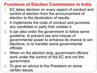 Functions of Election Commission in India
1. EC takes decision on every aspect of conduct and
control of election from the announcement of
election to the declaration of results.
2. It implements the code of conduct and punishes
any candidate or party that violates it.
3. It can also order the government to follow some
guideline, to prevent use and misuse of
governmental power to enhance its chance to win
elections, or to transfer some governmental
officials
4. When on the election duty, government officers
work under the control of the EC and not the
government.
5. To give an advice to the President on some
certain issues.
 