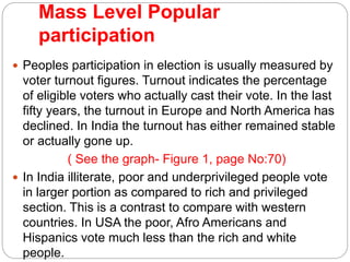 Mass Level Popular
participation
 Peoples participation in election is usually measured by
voter turnout figures. Turnout indicates the percentage
of eligible voters who actually cast their vote. In the last
fifty years, the turnout in Europe and North America has
declined. In India the turnout has either remained stable
or actually gone up.
( See the graph- Figure 1, page No:70)
 In India illiterate, poor and underprivileged people vote
in larger portion as compared to rich and privileged
section. This is a contrast to compare with western
countries. In USA the poor, Afro Americans and
Hispanics vote much less than the rich and white
people.
 
