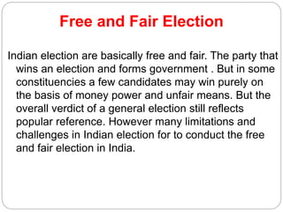 Free and Fair Election
Indian election are basically free and fair. The party that
wins an election and forms government . But in some
constituencies a few candidates may win purely on
the basis of money power and unfair means. But the
overall verdict of a general election still reflects
popular reference. However many limitations and
challenges in Indian election for to conduct the free
and fair election in India.
 