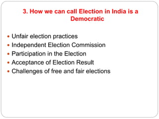 3. How we can call Election in India is a
Democratic
 Unfair election practices
 Independent Election Commission
 Participation in the Election
 Acceptance of Election Result
 Challenges of free and fair elections
 