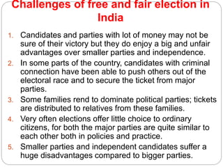 Challenges of free and fair election in
India
1. Candidates and parties with lot of money may not be
sure of their victory but they do enjoy a big and unfair
advantages over smaller parties and independence.
2. In some parts of the country, candidates with criminal
connection have been able to push others out of the
electoral race and to secure the ticket from major
parties.
3. Some families rend to dominate political parties; tickets
are distributed to relatives from these families.
4. Very often elections offer little choice to ordinary
citizens, for both the major parties are quite similar to
each other both in policies and practice.
5. Smaller parties and independent candidates suffer a
huge disadvantages compared to bigger parties.
 