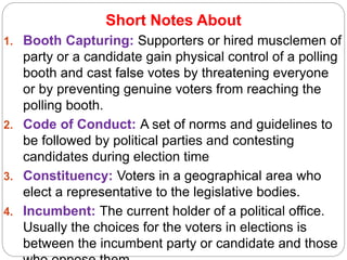 Short Notes About
1. Booth Capturing: Supporters or hired musclemen of
party or a candidate gain physical control of a polling
booth and cast false votes by threatening everyone
or by preventing genuine voters from reaching the
polling booth.
2. Code of Conduct: A set of norms and guidelines to
be followed by political parties and contesting
candidates during election time
3. Constituency: Voters in a geographical area who
elect a representative to the legislative bodies.
4. Incumbent: The current holder of a political office.
Usually the choices for the voters in elections is
between the incumbent party or candidate and those
 
