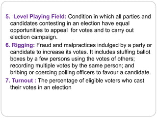 5. Level Playing Field: Condition in which all parties and
candidates contesting in an election have equal
opportunities to appeal for votes and to carry out
election campaign.
6. Rigging: Fraud and malpractices indulged by a party or
candidate to increase its votes. It includes stuffing ballot
boxes by a few persons using the votes of others;
recording multiple votes by the same person; and
bribing or coercing polling officers to favour a candidate.
7. Turnout : The percentage of eligible voters who cast
their votes in an election
 