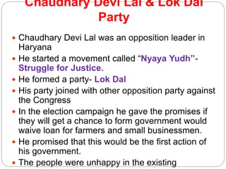 Chaudhary Devi Lal & Lok Dal
Party
 Chaudhary Devi Lal was an opposition leader in
Haryana
 He started a movement called “Nyaya Yudh”-
Struggle for Justice.
 He formed a party- Lok Dal
 His party joined with other opposition party against
the Congress
 In the election campaign he gave the promises if
they will get a chance to form government would
waive loan for farmers and small businessmen.
 He promised that this would be the first action of
his government.
 The people were unhappy in the existing
 