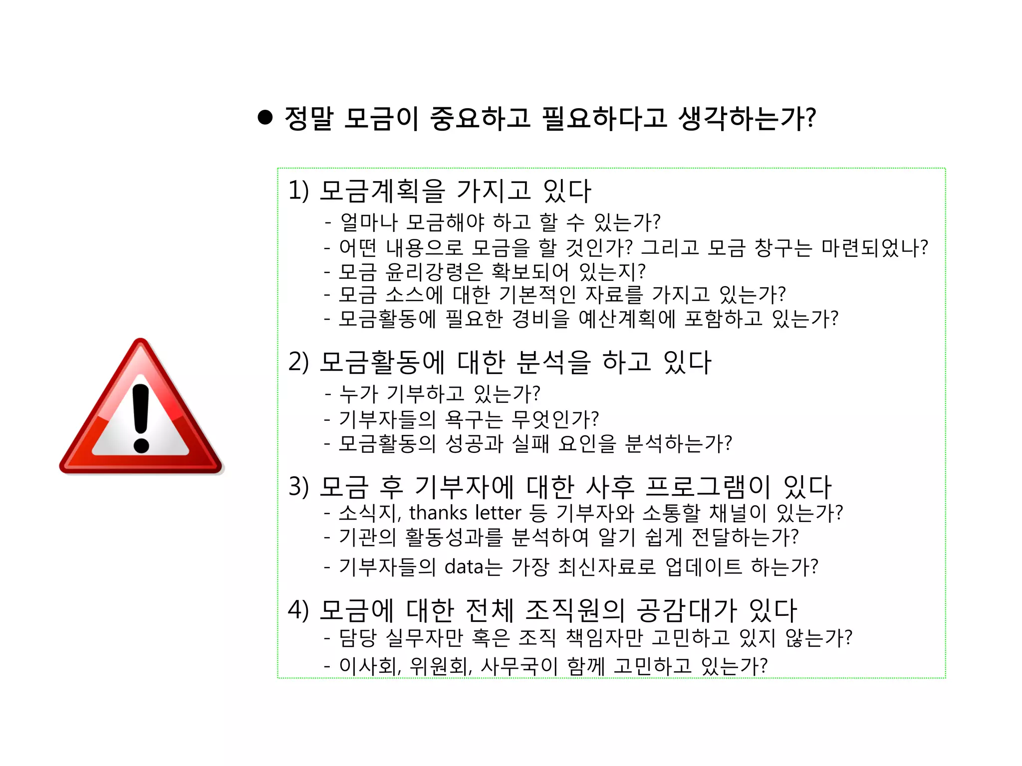 l  정말 모금이 중요하고 필요하다고 생각하는가?

 1) 모금계획을 가지고 있다
   -   얼마나 모금해야 하고 할 수 있는가?
   -   어떤 내용으로 모금을 할 것인가? 그리고 모금 창구는 마련되었나?
   -   모금 윤리강령은 확보되어 있는지?
   -   모금 소스에 대한 기본적인 자료를 가지고 있는가?
   -   모금활동에 필요한 경비을 예산계획에 포함하고 있는가?

 2) 모금활동에 대한 분석을 하고 있다
   - 누가 기부하고 있는가?
   - 기부자들의 욕구는 무엇인가?
   - 모금활동의 성공과 실패 요인을 분석하는가?

 3) 모금 후 기부자에 대한 사후 프로그램이 있다
   - 소식지, thanks letter 등 기부자와 소통할 채널이 있는가?
   - 기관의 활동성과를 분석하여 알기 쉽게 전달하는가?
   - 기부자들의 data는 가장 최신자료로 업데이트 하는가?

 4) 모금에 대한 전체 조직원의 공감대가 있다
   - 담당 실무자만 혹은 조직 책임자만 고민하고 있지 않는가?
   - 이사회, 위원회, 사무국이 함께 고민하고 있는가?
 