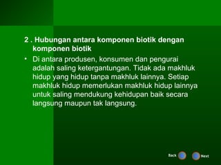 2 . Hubungan antara komponen biotik dengan
   komponen biotik
• Di antara produsen, konsumen dan pengurai
   adalah saling ketergantungan. Tidak ada makhluk
   hidup yang hidup tanpa makhluk lainnya. Setiap
   makhluk hidup memerlukan makhluk hidup lainnya
   untuk saling mendukung kehidupan baik secara
   langsung maupun tak langsung.




                                         Back        Next
 