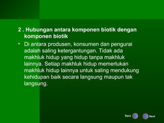 2 . Hubungan antara komponen biotik dengan
   komponen biotik
• Di antara produsen, konsumen dan pengurai
   adalah saling ketergantungan. Tidak ada
   makhluk hidup yang hidup tanpa makhluk
   lainnya. Setiap makhluk hidup memerlukan
   makhluk hidup lainnya untuk saling mendukung
   kehidupan baik secara langsung maupun tak
   langsung.




                                         Back     Next
 