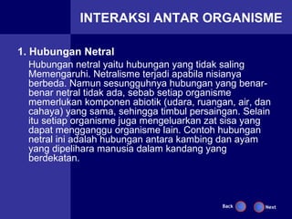 INTERAKSI ANTAR ORGANISME

1. Hubungan Netral
  Hubungan netral yaitu hubungan yang tidak saling
  Memengaruhi. Netralisme terjadi apabila nisianya
  berbeda. Namun sesungguhnya hubungan yang benar-
  benar netral tidak ada, sebab setiap organisme
  memerlukan komponen abiotik (udara, ruangan, air, dan
  cahaya) yang sama, sehingga timbul persaingan. Selain
  itu setiap organisme juga mengeluarkan zat sisa yang
  dapat mengganggu organisme lain. Contoh hubungan
  netral ini adalah hubungan antara kambing dan ayam
  yang dipelihara manusia dalam kandang yang
  berdekatan.



                                            Back     Next
 
