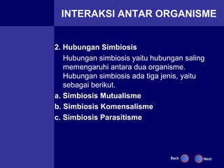 INTERAKSI ANTAR ORGANISME


2. Hubungan Simbiosis
   Hubungan simbiosis yaitu hubungan saling
   memengaruhi antara dua organisme.
   Hubungan simbiosis ada tiga jenis, yaitu
   sebagai berikut.
a. Simbiosis Mutualisme
b. Simbiosis Komensalisme
c. Simbiosis Parasitisme




                                 Back     Next
 