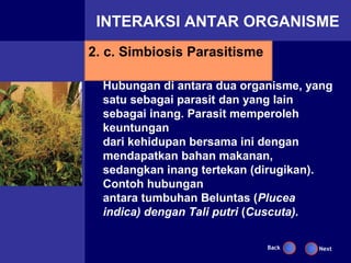 INTERAKSI ANTAR ORGANISME
2. c. Simbiosis Parasitisme

  Hubungan di antara dua organisme, yang
  satu sebagai parasit dan yang lain
  sebagai inang. Parasit memperoleh
  keuntungan
  dari kehidupan bersama ini dengan
  mendapatkan bahan makanan,
  sedangkan inang tertekan (dirugikan).
  Contoh hubungan
  antara tumbuhan Beluntas (Plucea
  indica) dengan Tali putri (Cuscuta).

                              Back   Next
 