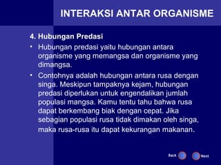 INTERAKSI ANTAR ORGANISME

4. Hubungan Predasi
• Hubungan predasi yaitu hubungan antara
   organisme yang memangsa dan organisme yang
   dimangsa.
• Contohnya adalah hubungan antara rusa dengan
   singa. Meskipun tampaknya kejam, hubungan
   predasi diperlukan untuk engendalikan jumlah
   populasi mangsa. Kamu tentu tahu bahwa rusa
   dapat berkembang biak dengan cepat. Jika
   sebagian populasi rusa tidak dimakan oleh singa,
   maka rusa-rusa itu dapat kekurangan makanan.


                                         Back         Next
 