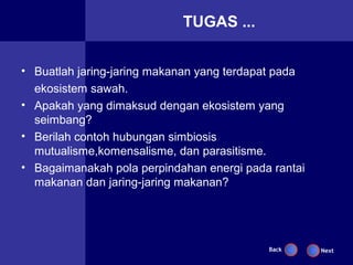TUGAS ...


• Buatlah jaring-jaring makanan yang terdapat pada
  ekosistem sawah.
• Apakah yang dimaksud dengan ekosistem yang
  seimbang?
• Berilah contoh hubungan simbiosis
  mutualisme,komensalisme, dan parasitisme.
• Bagaimanakah pola perpindahan energi pada rantai
  makanan dan jaring-jaring makanan?




                                           Back      Next
 