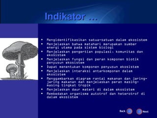 Indikator …

•   Mengidentifikasikan satua-satuan dalam ekosistem
•   Menjelaskan bahwa matahari merupakan sumber
    energi utama pada sistem biologi
•   Menjelaskan pengertian populasi, komunitas dan
    ekosistem
•   Menjelaskan fungsi dan peran komponen biotik
    penyusun ekosistem
•   Dapat menentukan komponen penyusun ekosistem
•   Menjelaskan interaksi antarkomponen dalam
    ekosistem
•   Menggambarkan diagram rantai makanan dan jaring-
    jaring makanan dan menjelaskan peran masing-
    masing tingkat tropik
•   Menjelaskan daur materi di dalam ekosistem
•   Membedakan organisme autotrof dan heterotrof di
    dalam ekosistem


                                      Back       Next
 