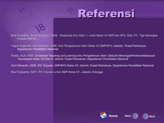 Referensi
Budi Purwanto, Arinto Nugroho,. 2008, Eksplorasi Ilmu Alam 1, untuk Kelas VII SMP dan MTs, Solo: PT. Tiga Serangkai
                                                                                      MTs,
     Pustaka Mandiri,

Teguh Sugiyarto, Eny Ismawati. 2008. Ilmu Pengetahuan Alam Kelas VII SMP/MTs, Jakarta : Pusat Perbukuan,
                                                                     SMP/MTs,
    Departemen Pendidikan Nasional

Wasis, et.al. 2008. Contextual Teaching and Learning Ilmu Pengetahuan Alam: Sekolah MenengahPertama/Madrasah
    Tsanawiyah Kelas VII Edisi 4. Jakarta: Pusat Perbukuan, Departemen Pendidikan Nasional
                                  .

Anni Winarsih, 2008. IPA Terpadu: SMP/MTs Kelas VII, Jakarta: Pusat Perbukuan, Departemen Pendidikan Nasional

Eka Purjiyanta, 2007. IPA Terpadu untuk SMP Kelas VII . Jakarta: Erlangga




                                                                            Home         Back               Next
 