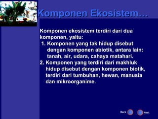 Komponen Ekosistem…
Komponen ekosistem terdiri dari dua
komponen, yaitu:
 1. Komponen yang tak hidup disebut
    dengan komponen abiotik, antara lain:
    tanah, air, udara, cahaya matahari.
2. Komponen yang terdiri dari makhluk
   hidup disebut dengan komponen biotik,
   terdiri dari tumbuhan, hewan, manusia
   dan mikroorganime.




                               Back     Next
 